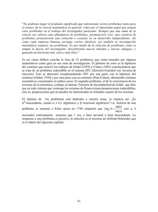 61
“No podemos negar el profundo significado que representan ciertos problemas tanto para
el avance de la ciencia matemática en general, como por el importante papel que juegan
estos problemas en el trabajo del investigador particular. Siempre que una rama de la
ciencia nos ofrezca una abundancia de problemas, permanecerá viva; una carencia de
problemas pronosticaría una extinción o cesantía en su desarrollo independiente. Así
como cada empresa humana persigue ciertos objetivos, así también la investigación
matemática requiere sus problemas. Es por medio de la solución de problemas como se
templa la fuerza del investigador, descubriendo nuevos métodos y nuevos enfoques, y
ganando un horizonte más vasto y más libre.”
Es así como Hilbert concibe la lista de 23 problemas que serán tomados por algunos
matemáticos como guía en sus rutas de investigación. El primero de estos es la hipótesis
del continuo que motivó los trabajos de Gödel (1939) y Cohen (1963) concluyéndose que
se trata de un problema indecidible en el sistema ZFC (Zermelo-Fraenkel con Axioma de
elección). Esto se demostró complementando ZFC por una parte con la hipótesis del
continuo (Gödel, 1938) y por otra parte con su contrario (Paul Cohen), obteniendo sistemas
axiomáticos consistentes en ambos casos. El segundo problema, el de la consistencia de los
axiomas de la aritmética, condujo al famoso Teorema de Incompletitud de Gödel que dice
que en todo sistema que contenga los axiomas de Peano existen proposiciones indecidibles,
esto es, proposiciones que no pueden ser demostradas ni refutadas a partir de los axiomas.
El séptimo de los problemas está dedicado a nuestro tema, se enuncia así: ¿Es

trascendente, siendo  ≠ 0,1 algebraico y  irracional algebraico? La historia de este
problema se remonta a Euler quien en 1748 conjeturó que
)ln(
)ln(
log
a
b
ba  con a, b
racionales estrictamente mayores que 1 era, o bien racional o bien trascendente. La
respuesta a este problema es positiva, la solución es el teorema de Gelfond-Schneider que
es el objeto del siguiente capítulo.
 