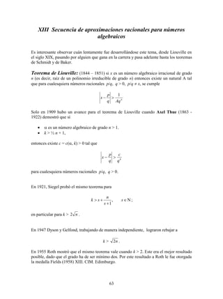 63
XIII Secuencia de aproximaciones racionales para números
algebraicos
Es interesante observar cuán lentamente fue desarrollándose este tema, desde Liouville en
el siglo XIX, pasando por alguien que gana en la carrera y pasa adelante hasta los teoremas
de Schmidt y de Baker.
Teorema de Liouville: (1844 – 1851) si x es un número algebraico irracional de grado
n (es decir, raíz de un polinomio irreducible de grado n) entonces existe un natural A tal
que para cualesquiera números racionales p/q, q > 0, p/q  x, se cumple
n
Aqq
p
x
1

Solo en 1909 hubo un avance para el teorema de Liouville cuando Axel Thue (1863 -
1922) demostró que si
  es un número algebraico de grado n > 1.
 k > ½ n + 1,
entonces existe c = c(, k) > 0 tal que
k
q
c
q
p
x 
para cualesquiera números racionales p/q, q > 0.
En 1921, Siegel probó el mismo teorema para


 s
s
n
sk ,
1
;
en particular para k > n2 .
En 1947 Dyson y Gelfond, trabajando de manera independiente, lograron rebajar a
k > n2 .
En 1955 Roth mostró que el mismo teorema vale cuando k > 2. Este era el mejor resultado
posible, dado que el grado ha de ser mínimo dos. Por este resultado a Roth le fue otorgada
la medalla Fields (1958) XIII. CIM. Edimburgo.
 