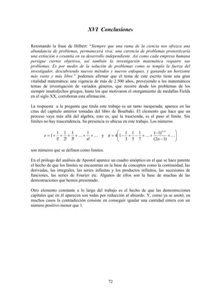 72
XVI Conclusiones
Retomando la frase de Hilbert: “Siempre que una rama de la ciencia nos ofrezca una
abundancia de problemas, permanecerá viva; una carencia de problemas pronosticaría
una extinción o cesantía en su desarrollo independiente. Así como cada empresa humana
persigue ciertos objetivos, así también la investigación matemática requiere sus
problemas. Es por medio de la solución de problemas como se templa la fuerza del
investigador, descubriendo nuevos métodos y nuevos enfoques, y ganando un horizonte
más vasto y más libre.” podemos afirmar que el tema de este escrito tiene una gran
vitalidad matemática: una vigencia de más de 2.500 años, proveyendo a los matemáticos
temas de investigación de variados géneros, que recorre desde los problemas de los
siempre insatisfechos griegos, hasta los que motivaron el otorgamiento de medallas Fields
en el siglo XX, corroboran esta afirmación.
La respuesta a la pregunta que titula este trabajo es un tanto inesperada; aparece en las
citas del capítulo anterior tomadas del libro de Bourbaki. El elemento que hace que un
proceso vaya más allá del algebra, esto es, que la trascienda, es el paso al límite. Sin
límites no hay trascendencia. Su presencia es ubicua en este trabajo. Los números
 
!
1
!3
1
!2
1
!1
1
1
n
e y 











)12(
)1(
7
1
5
1
3
1
14
1
n
n

son números que se definen como límites.
En el prólogo del análisis de Apostol aparece un cuadro sinóptico en el que se hace patente
el hecho de que los límites se encuentran en la base de conceptos como la continuidad, las
derivadas, las integrales, las series infinitas y los productos infinitos, las sucesiones de
funciones, las series de Fourier etc. Algunos de ellos son la base de muchas de las
demostraciones que hemos presentado.
Otro elemento constante a lo largo del trabajo es el hecho de que las demostraciones
capitales que en él aparecen son todas por reducción al absurdo. Y, como ya se anotó, en
muchos casos la contradicción consiste en conseguir igualar una cantidad entera con un
número positivo menor que 1.
 