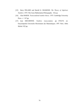 74
[15] Harry POLARD and Harold G. DIAMOND. The Theory of Algebraic
Numbers. 1975. The Carus Mathematical Monographs. 162 p.p.
[16] Alan BAKER. Transcendental number theory. 1975. Cambridge University
Press. x + 147 pp.
[17] Jean DIEUDONNÉ. Nombres transcendants. pp 870-874. en:
Encyclopaedia Universalis Dictionnaire des Matematiques. 1997. Paris. Albin
Michel. 922 pp.
 