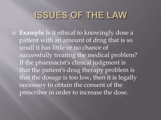  Example Is it ethical to knowingly dose a
patient with an amount of drug that is so
small it has little or no chance of
successfully treating the medical problem?
If the pharmacist's clinical judgment is
that the patient's drug therapy problem is
that the dosage is too low, then it is legally
necessary to obtain the consent of the
prescriber in order to increase the dose.
 