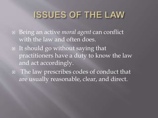  Being an active moral agent can conflict
with the law and often does.
 It should go without saying that
practitioners have a duty to know the law
and act accordingly.
 The law prescribes codes of conduct that
are usually reasonable, clear, and direct.
 