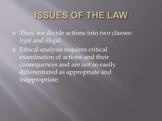  Thus, we divide actions into two classes:
legal and illegal.
 Ethical analysis requires critical
examination of actions and their
consequences and are not so easily
differentiated as appropriate and
inappropriate.
 