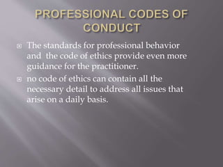  The standards for professional behavior
and the code of ethics provide even more
guidance for the practitioner.
 no code of ethics can contain all the
necessary detail to address all issues that
arise on a daily basis.
 