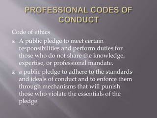 Code of ethics
 A public pledge to meet certain
responsibilities and perform duties for
those who do not share the knowledge,
expertise, or professional mandate.
 a public pledge to adhere to the standards
and ideals of conduct and to enforce them
through mechanisms that will punish
those who violate the essentials of the
pledge
 