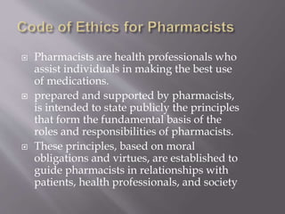  Pharmacists are health professionals who
assist individuals in making the best use
of medications.
 prepared and supported by pharmacists,
is intended to state publicly the principles
that form the fundamental basis of the
roles and responsibilities of pharmacists.
 These principles, based on moral
obligations and virtues, are established to
guide pharmacists in relationships with
patients, health professionals, and society
 