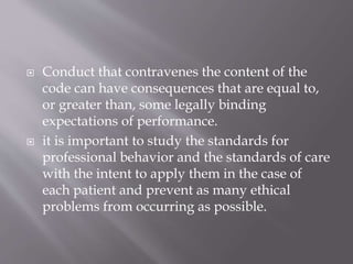  Conduct that contravenes the content of the
code can have consequences that are equal to,
or greater than, some legally binding
expectations of performance.
 it is important to study the standards for
professional behavior and the standards of care
with the intent to apply them in the case of
each patient and prevent as many ethical
problems from occurring as possible.
 