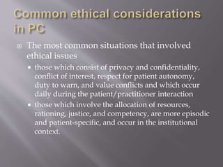  The most common situations that involved
ethical issues
 those which consist of privacy and confidentiality,
conflict of interest, respect for patient autonomy,
duty to warn, and value conflicts and which occur
daily during the patient/practitioner interaction
 those which involve the allocation of resources,
rationing, justice, and competency, are more episodic
and patient-specific, and occur in the institutional
context.
 