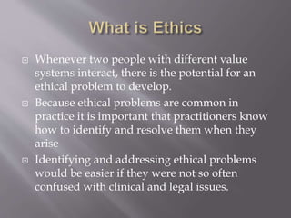  Whenever two people with different value
systems interact, there is the potential for an
ethical problem to develop.
 Because ethical problems are common in
practice it is important that practitioners know
how to identify and resolve them when they
arise
 Identifying and addressing ethical problems
would be easier if they were not so often
confused with clinical and legal issues.
 
