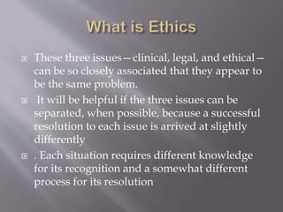  These three issues—clinical, legal, and ethical—
can be so closely associated that they appear to
be the same problem.
 It will be helpful if the three issues can be
separated, when possible, because a successful
resolution to each issue is arrived at slightly
differently
 . Each situation requires different knowledge
for its recognition and a somewhat different
process for its resolution
 