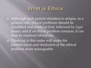  Although each patient situation is unique, as a
general rule, clinical problems should be
identified and resolved first, followed by legal
issues, and if an ethical problem remains, it can
then be resolved effectively.
 Thinking in this order will make the
identification and resolution of the ethical
problem more manageable.
 