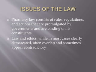  Pharmacy law consists of rules, regulations,
and actions that are promulgated by
governments and are binding on its
constituents.
 Law and ethics, while in most cases clearly
demarcated, often overlap and sometimes
appear contradictory
 