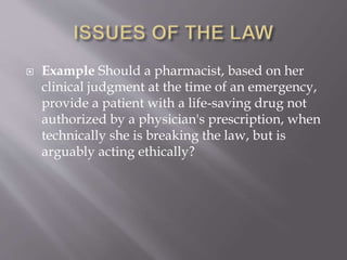 Example Should a pharmacist, based on her
clinical judgment at the time of an emergency,
provide a patient with a life-saving drug not
authorized by a physician's prescription, when
technically she is breaking the law, but is
arguably acting ethically?
 