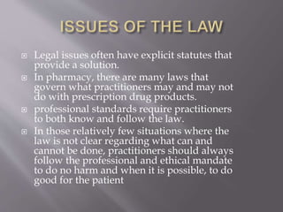  Legal issues often have explicit statutes that
provide a solution.
 In pharmacy, there are many laws that
govern what practitioners may and may not
do with prescription drug products.
 professional standards require practitioners
to both know and follow the law.
 In those relatively few situations where the
law is not clear regarding what can and
cannot be done, practitioners should always
follow the professional and ethical mandate
to do no harm and when it is possible, to do
good for the patient
 