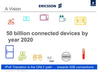 A Vision




  50 billion connected devices by
   year 2020



IPv6 Transition is the ONLY path … towards 50B connections
50B Vision IPv6 | 2011-05-24 | Page 10 (3)
 