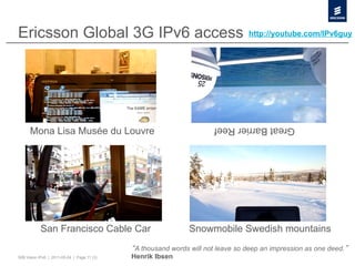 Ericsson Global 3G IPv6 access                                                   http://youtube.com/IPv6guy




      Mona Lisa Musée du Louvre
                                                                       Great Barrier Reef




           San Francisco Cable Car                             Snowmobile Swedish mountains
                                              A thousand words will not leave so deep an impression as one deed.
50B Vision IPv6 | 2011-05-24 | Page 11 (3)   Henrik Ibsen
 