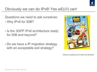 Obviously we can do IPv6! Yes wE(///) can!

Questions we need to ask ourselves:
›  Why IPv6 for 50B?

›  Is the 3GPP IPv6 architecture ready
   for 50B and beyond?

›  Do we have a IP migration strategy
   with an acceptable exit strategy?
                                             Obama stealing from Bob the Builder!




50B Vision IPv6 | 2011-05-24 | Page 12 (3)
 