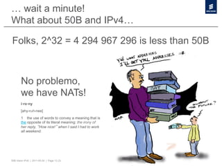 … wait a minute!
What about 50B and IPv4…

Folks, 2^32 = 4 294 967 296 is less than 50B



        No problemo,
        we have NATs!
        i·ro·ny
        [ahy-ruh-nee]
        1   the use of words to convey a meaning that is
        the opposite of its literal meaning: the irony of
        her reply, How nice! when I said I had to work
        all weekend.




50B Vision IPv6 | 2011-05-24 | Page 13 (3)
 