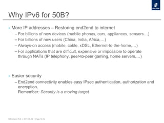 Why IPv6 for 50B?
›  More IP addresses – Restoring end2end to internet
       – For billions of new devices (mobile phones, cars, appliances, sensors…)
       – For billions of new users (China, India, Africa,…)
       – Always-on access (mobile, cable, xDSL, Ethernet-to-the-home,…)
       – For applications that are difficult, expensive or impossible to operate
         through NATs (IP telephony, peer-to-peer gaming, home servers,…)



›  Easier security
       – End2end connectivity enables easy IPsec authentication, authorization and
         encryption.
         Remember: Security is a moving target




50B Vision IPv6 | 2011-05-24 | Page 16 (3)
 