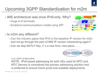 Upcoming 3GPP Standardization for m2m
›  IMS architecture was once IPv6-only. Why?
       – Huge # of terminals
       – End2end communications model using SIP


›  Is m2m any different?
       – Can the industry agree that IPv6 is the baseline IP version for m2m
         and not go through the pain of IMS IP version interworking again?
       – Can we skip NATs? Hey, it s a new time, new place……
                                                                  IPv6 Address Space         IPv6 Address Space

                                                    UE used for                                         MTC
                                                      MTC                              MNO             Server




           From 3GPP CR S2-112741
           NOTE: IPv6 based addressing for both UEs used for MTC and
           MTC Servers is considered the primary addressing solution and
           is preferred to ensure future proof and scalable deployments.
50B Vision IPv6 | 2011-05-24 | Page 20 (3)
 