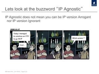 Lets look at the buzzword IP Agnostic
IP Agnostic does not mean you can be IP version Arrogant
 nor IP version Ignorant




50B Vision IPv6 | 2011-05-24 | Page 22 (3)
 