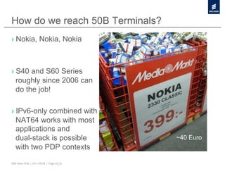 How do we reach 50B Terminals?
›  Nokia, Nokia, Nokia



›  S40 and S60 Series
   roughly since 2006 can
   do the job!

›  IPv6-only combined with
   NAT64 works with most
   applications and
   dual-stack is possible                    ~40 Euro
   with two PDP contexts
50B Vision IPv6 | 2011-05-24 | Page 32 (3)
 