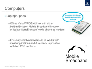 Computers
›  Laptops, pads                                        Ericsson F5521gw
                                                        Mobile Broadband
                                                              Module

       – OS:es Vista/W7/OSX/Linux with either
         built-in Ericsson Mobile Broadband Module
         or legacy SonyEricsson/Nokia phone as modem



       – IPv6-only combined with NAT64 works with
         most applications and dual-stack is possible
         with two PDP contexts




50B Vision IPv6 | 2011-05-24 | Page 33 (3)
 
