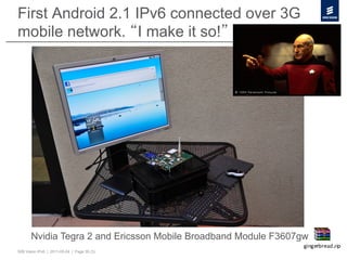 First Android 2.1 IPv6 connected over 3G
mobile network. I make it so!




       Nvidia Tegra 2 and Ericsson Mobile Broadband Module F3607gw
50B Vision IPv6 | 2011-05-24 | Page 35 (3)
 