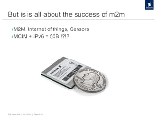 But is is all about the success of m2m

    › M2M, Internet of things, Sensors
    › MCIM + IPv6 = 50B !?!?




50B Vision IPv6 | 2011-05-24 | Page 40 (3)
 