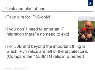 Think and plan ahead!
› Take aim for IPv6-only!

› I you don t need to enter an IP
  migration there s no need to exit!

› For 50B and beyond the important thing is
  which IPv4 relics are left in the architecture.
  (Compare the 1500MTU relic in Ethernet)

50B Vision IPv6 | 2011-05-24 | Page 45 (3)
 