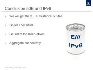 Conclusion 50B and IPv6
›        We will get there… Resistance is futile.

›        Go for IPv6 ASAP

›        Get rid of the Keep-alives

›        Aggregate connectivity




50B Vision IPv6 | 2011-05-24 | Page 46 (3)
 