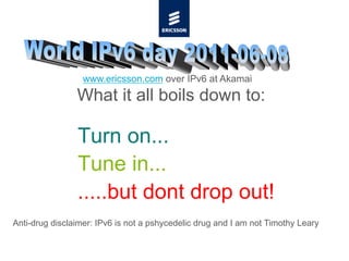 www.ericsson.com over IPv6 at Akamai
                What it all boils down to:

                Turn on...
                Tune in...
                .....but dont drop out!
Anti-drug disclaimer: IPv6 is not a pshycedelic drug and I am not Timothy Leary
 