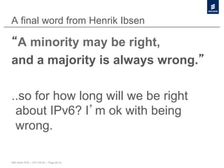 A final word from Henrik Ibsen

 A minority may be right,
and a majority is always wrong.

..so for how long will we be right
 about IPv6? I m ok with being
 wrong.

50B Vision IPv6 | 2011-05-24 | Page 48 (3)
 