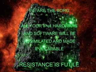 WE ARE THE BORG


                               ALL YOUR IPv4 HARDWARE
                                    AND SOFTWARE WILL BE
                                     ASSIMILATED AND MADE
                                              IPv6 CAPABLE


                            RESISTANCE IS FUTILE
50B Vision IPv6 | 2011-05-24 | Page 5 (3)
 