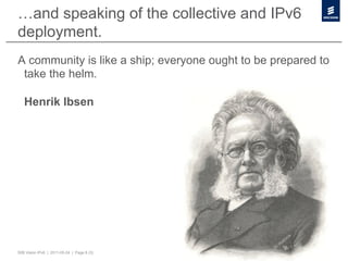 …and speaking of the collective and IPv6
deployment.
A community is like a ship; everyone ought to be prepared to
 take the helm.

   Henrik Ibsen




50B Vision IPv6 | 2011-05-24 | Page 6 (3)
 