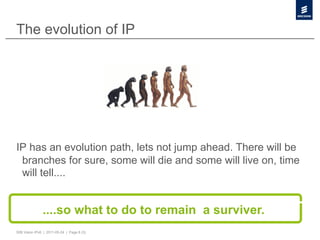 The evolution of IP




IP has an evolution path, lets not jump ahead. There will be
 branches for sure, some will die and some will live on, time
 will tell....


               ....so what to do to remain a surviver.
50B Vision IPv6 | 2011-05-24 | Page 8 (3)
 