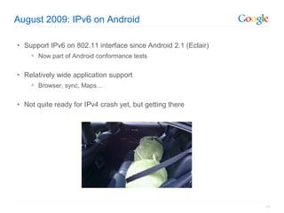 August 2009: IPv6 on Android

• Support IPv6 on 802.11 interface since Android 2.1 (Eclair)
     Now part of Android conformance tests


• Relatively wide application support
     Browser, sync, Maps…


• Not quite ready for IPv4 crash yet, but getting there




                                                                11
 