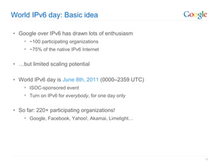 World IPv6 day: Basic idea

• Google over IPv6 has drawn lots of enthusiasm
     ~100 participating organizations
     ~75% of the native IPv6 Internet


• …but limited scaling potential

• World IPv6 day is June 8th, 2011 (0000–2359 UTC)
     ISOC-sponsored event
     Turn on IPv6 for everybody, for one day only


• So far: 220+ participating organizations!
     Google, Facebook, Yahoo!, Akamai, Limelight…




                                                     15
 
