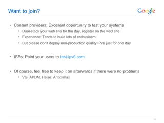 Want to join?

• Content providers: Excellent opportunity to test your systems
     Dual-stack your web site for the day, register on the w6d site
     Experience: Tends to build lots of enthusiasm
     But please don't deploy non-production quality IPv6 just for one day



• ISPs: Point your users to test-ipv6.com


• Of course, feel free to keep it on afterwards if there were no problems
     VG, APDM, Heise: Anticlimax




                                                                             16
 