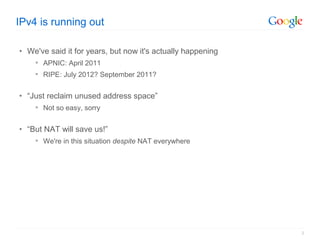 IPv4 is running out

• We've said it for years, but now it's actually happening
     APNIC: April 2011
     RIPE: July 2012? September 2011?


• “Just reclaim unused address space”
     Not so easy, sorry


• “But NAT will save us!”
     We're in this situation despite NAT everywhere




                                                             2
 