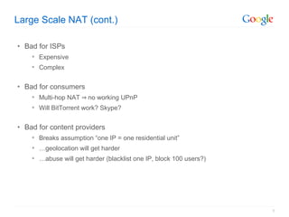Large Scale NAT (cont.)

• Bad for ISPs
     Expensive
     Complex


• Bad for consumers
     Multi-hop NAT ⇒ no working UPnP
     Will BitTorrent work? Skype?


• Bad for content providers
     Breaks assumption “one IP = one residential unit”
     …geolocation will get harder
     …abuse will get harder (blacklist one IP, block 100 users?)




                                                                    5
 