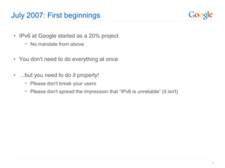 July 2007: First beginnings

• IPv6 at Google started as a 20% project
     No mandate from above


• You don't need to do everything at once

• …but you need to do it properly!
     Please don't break your users
     Please don't spread the impression that “IPv6 is unreliable” (it isn't)




                                                                                8
 