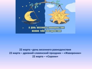 22 марта –день весеннего равноденствия
22 марта – древний славянский праздник – «Жаворонки»
22 марта – «Сороки»
 