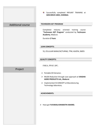 ACHIEVEMENTS:
TECHNOZEN GET PROGRAM
LEAN CONCEPTS:
QUALITY CONCEPTS:
Successfully completed INPLANT TRAINING at
GKN DRIVE LINES, CHENNAI.
Completed Industry oriented training course
“Technozen GET Program” conducted by Technozen
Academy, Madurai.
Duration:2 Years
5S, CELLULAR MANUFACTURING, TPM, KAIZEN, SMED.
FMEA, PPAP, SPC.
 Portable Oil Extractor.
 MUDA Reduction through Lean approach at VAIGHAI
AGRO PRODUCTS Ltd., Madurai.
 Implemented 5S CONCEPT at Manufacturing
Technology laboratory.
 Have got YUVAKALA BHARATHI AWARD.
Project
Additional course
 