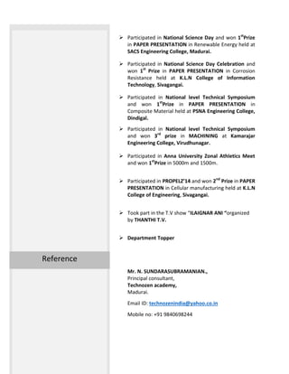  Participated in National Science Day and won 1st
Prize
in PAPER PRESENTATION in Renewable Energy held at
SACS Engineering College, Madurai.
 Participated in National Science Day Celebration and
won 1st
Prize in PAPER PRESENTATION in Corrosion
Resistance held at K.L.N College of Information
Technology, Sivagangai.
 Participated in National level Technical Symposium
and won 1st
Prize in PAPER PRESENTATION in
Composite Material held at PSNA Engineering College,
Dindigal.
 Participated in National level Technical Symposium
and won 3rd
prize in MACHINING at Kamarajar
Engineering College, Virudhunagar.
 Participated in Anna University Zonal Athletics Meet
and won 1st
Prize in 5000m and 1500m.
 Participated in PROPELZ’14 and won 2nd
Prize in PAPER
PRESENTATION in Cellular manufacturing held at K.L.N
College of Engineering, Sivagangai.
 Took part in the T.V show “ILAIGNAR ANI “organized
by THANTHI T.V.
 Department Topper
Mr. N. SUNDARASUBRAMANIAN.,
Principal consultant,
Technozen academy,
Madurai.
Email ID: technozenindia@yahoo.co.in
Mobile no: +91 9840698244
Reference
 