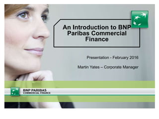 An Introduction to BNP
Paribas Commercial
Finance
Presentation - February 2016
Martin Yates – Corporate Manager
 