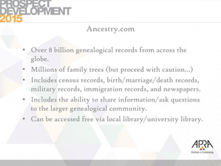 Ancestry.com
• Over 8 billion genealogical records from across the
globe.
• Millions of family trees (but proceed with caution…)
• Includes census records, birth/marriage/death records,
military records, immigration records, and newspapers.
• Includes the ability to share information/ask questions
to the larger genealogical community.
• Can be accessed free via local library/university library.
 