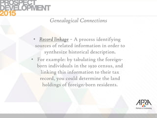 Genealogical Connections
• Record linkage ~ A process identifying
sources of related information in order to
synthesize historical description.
• For example: by tabulating the foreign-
born individuals in the 1920 census, and
linking this information to their tax
record, you could determine the land
holdings of foreign-born residents.
 