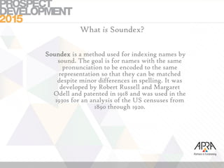 What is Soundex?
Soundex is a method used for indexing names by
sound. The goal is for names with the same
pronunciation to be encoded to the same
representation so that they can be matched
despite minor differences in spelling. It was
developed by Robert Russell and Margaret
Odell and patented in 1918 and was used in the
1930s for an analysis of the US censuses from
1890 through 1920.
 