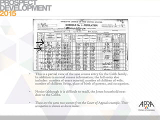 • This is a partial view of the 1900 census entry for the Cobb family.
In addition to normal census information, the full entry also
includes: number of years married, number of children of wife,
number of children living, place of birth of parents, and occupation.
• Notice (although it is difficult to read), the Jones household next
door to the Cobbs.
• These are the same two women from the Court of Appeals example. Their
occupation is shown as dress maker.
 